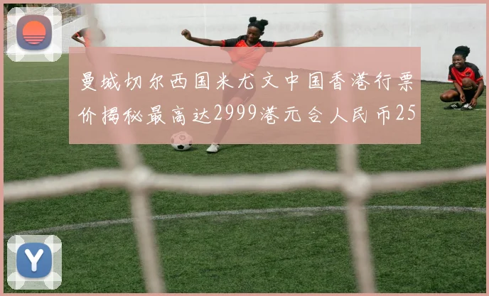 曼城切尔西国米尤文中国香港行票价揭秘最高达2999港元合人民币2598元