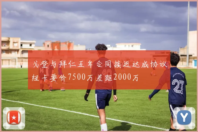 戈登与拜仁五年合同接近达成协议纽卡要价7500万差距2000万