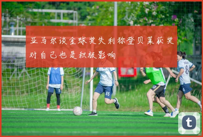 亚马尔谈金球奖失利称登贝莱获奖对自己也是积极影响
