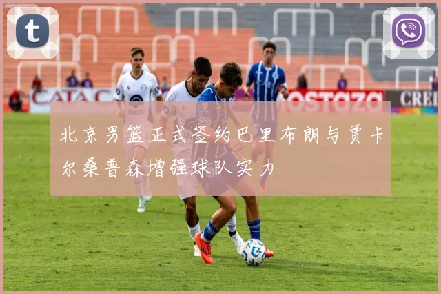 北京男篮正式签约巴里布朗与贾卡尔桑普森增强球队实力