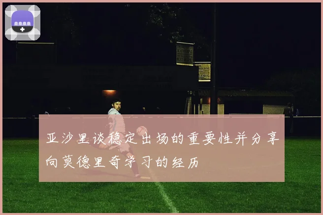 亚沙里谈稳定出场的重要性并分享向莫德里奇学习的经历