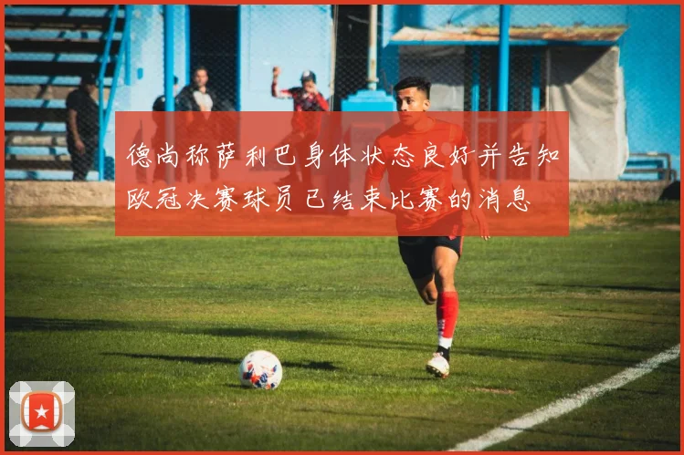 德尚称萨利巴身体状态良好并告知欧冠决赛球员已结束比赛的消息