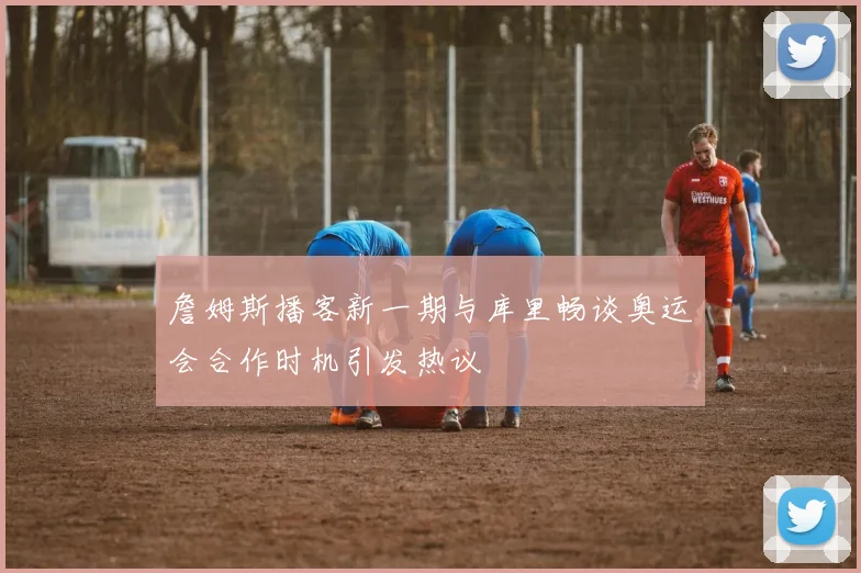 詹姆斯播客新一期与库里畅谈奥运会合作时机引发热议