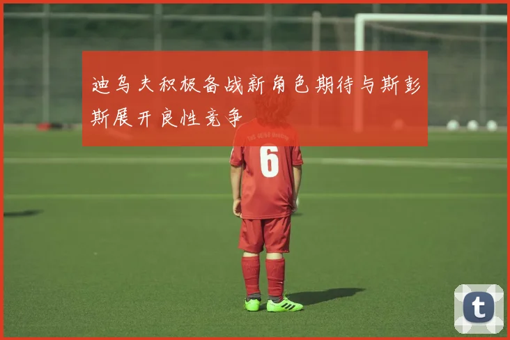 迪乌夫积极备战新角色期待与斯彭斯展开良性竞争