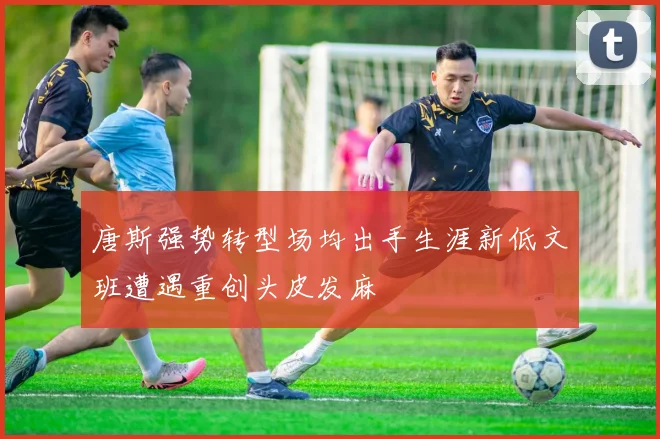 唐斯强势转型场均出手生涯新低文班遭遇重创头皮发麻