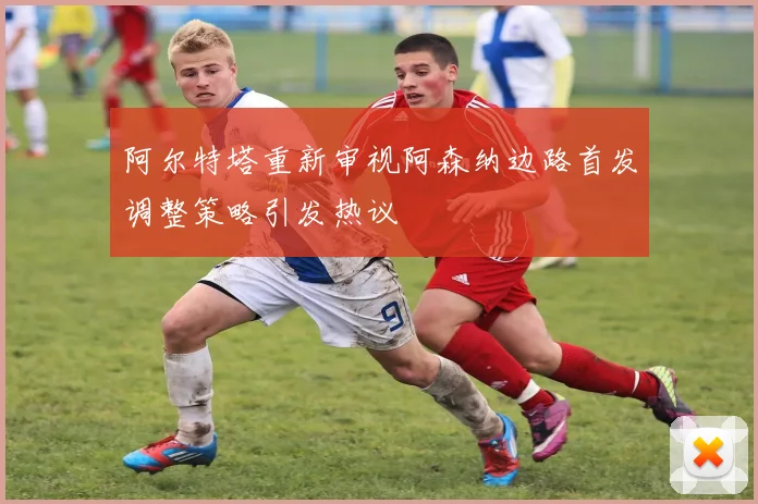 阿尔特塔重新审视阿森纳边路首发调整策略引发热议