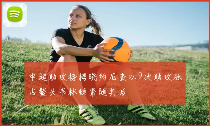 中超助攻榜揭晓约尼查以9次助攻独占鳌头韦林顿紧随其后