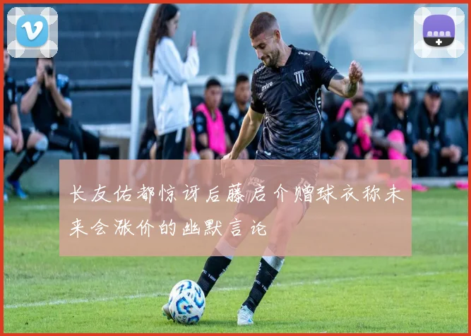 长友佑都惊讶后藤启介赠球衣称未来会涨价的幽默言论