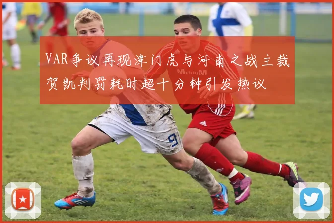 VAR争议再现津门虎与河南之战主裁贺凯判罚耗时超十分钟引发热议