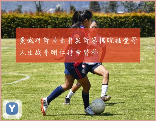 曼城对阵马竞首发阵容揭晓福登等人出战李刚仁待命替补