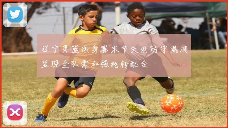 辽宁男篮热身赛末节失利防守漏洞显现全队需加强轮转配合