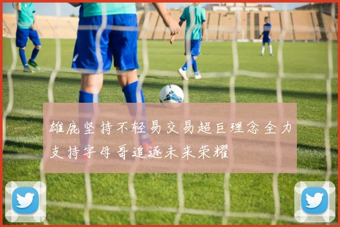 雄鹿坚持不轻易交易超巨理念全力支持字母哥追逐未来荣耀