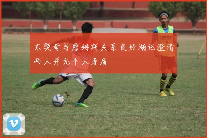 东契奇与詹姆斯关系良好湖记澄清两人并无个人矛盾