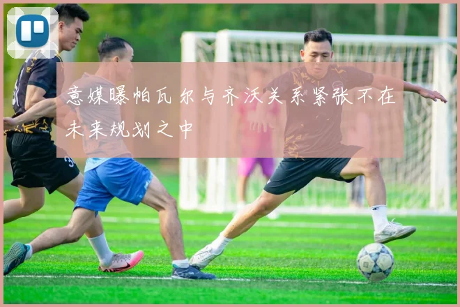 意媒曝帕瓦尔与齐沃关系紧张不在未来规划之中