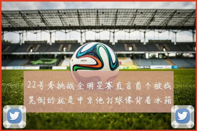 22号秀挑战全明星赛直言首个被我晃倒的就是申京他打球像背着冰箱一样笨重