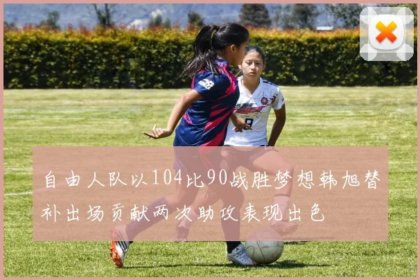 自由人队以104比90战胜梦想韩旭替补出场贡献两次助攻表现出色