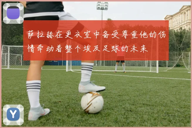 萨拉赫在更衣室中备受尊重他的伤情牵动着整个埃及足球的未来
