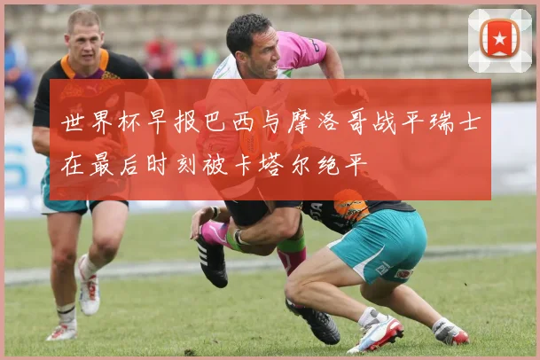 世界杯早报巴西与摩洛哥战平瑞士在最后时刻被卡塔尔绝平
