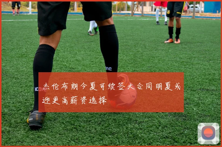 杰伦布朗今夏可续签大合同明夏或迎更高薪资选择