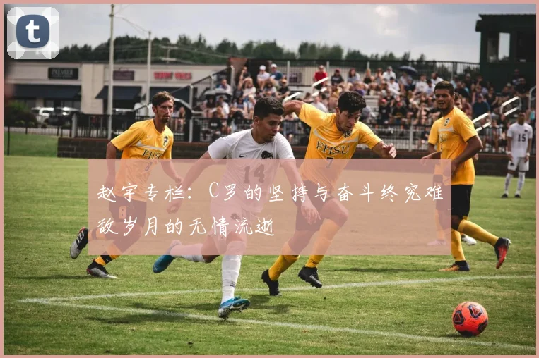 赵宇专栏：C罗的坚持与奋斗终究难敌岁月的无情流逝
