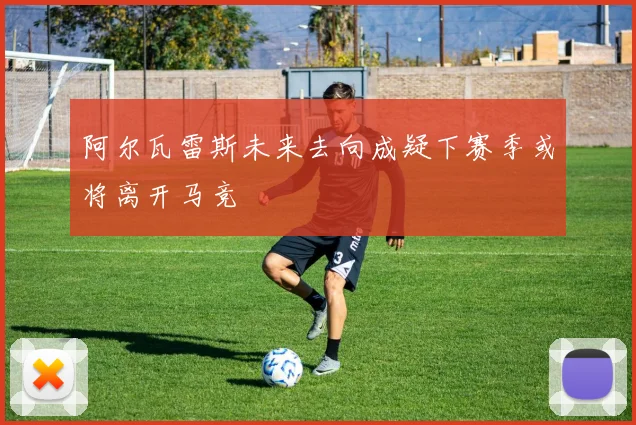 阿尔瓦雷斯未来去向成疑下赛季或将离开马竞